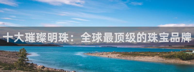 开丰娱乐登入地址在哪查：十大璀璨明珠：全球最顶级的珠宝品牌
