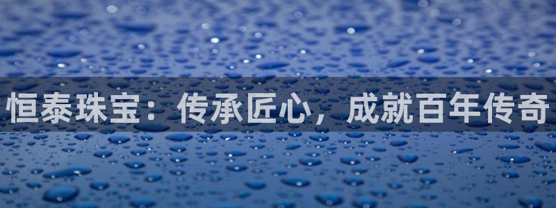 开丰娱乐登录平台下载：恒泰珠宝：传承匠心，成就百年传奇