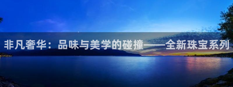 开丰娱乐平台地址电话：非凡奢华：品味与美学的碰撞——全新珠宝系列