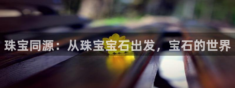开丰娱乐平台登录网址：珠宝同源：从珠宝宝石出发，宝石的世界