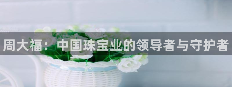 开丰娱乐怎么样：周大福：中国珠宝业的领导者与守护者