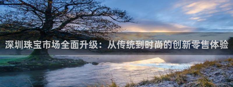 开丰娱乐登入地址在哪里：深圳珠宝市场全面升级：从传统到时尚的创新零售体验