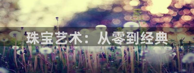 开丰娱乐官网最新消息：珠宝艺术：从零到经典