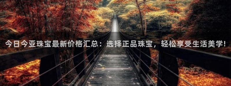 开丰娱乐主管：今日今亚珠宝最新价格汇总：选择正品珠宝，轻松享受生活美学!