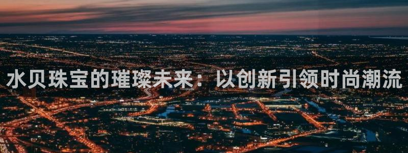 开丰娱乐趣 7O935：水贝珠宝的璀璨未来：以创新引领时尚潮流