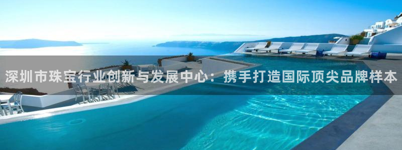开丰娱乐上7O667：深圳市珠宝行业创新与发展中心：携手打造国际顶尖品牌样本