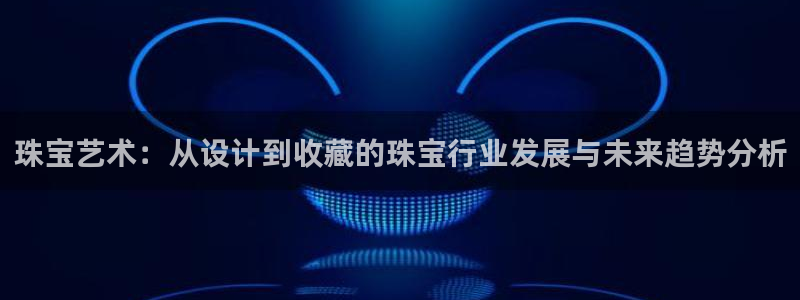 开丰娱乐平台：珠宝艺术：从设计到收藏的珠宝行业发展与未来趋势分析
