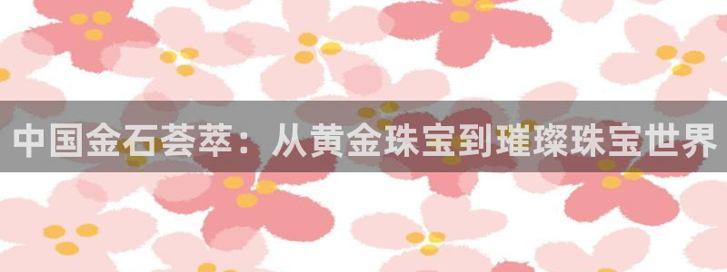 开丰娱乐不开了吗：中国金石荟萃：从黄金珠宝到璀璨珠宝世界