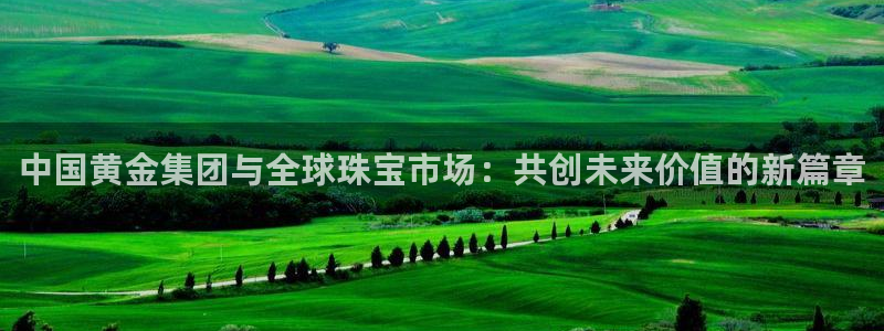 开丰娱乐登录官方网站：中国黄金集团与全球珠宝市场：共创未来价值的新篇章