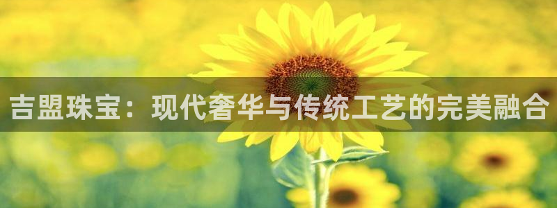 开丰娱乐登录平台下载：吉盟珠宝：现代奢华与传统工艺的完美融合