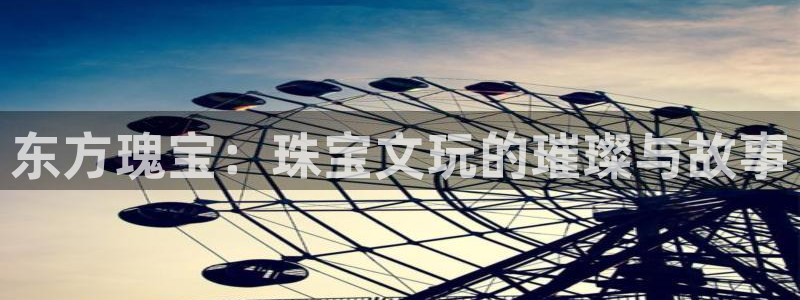 开丰娱乐上7O667：东方瑰宝：珠宝文玩的璀璨与故事