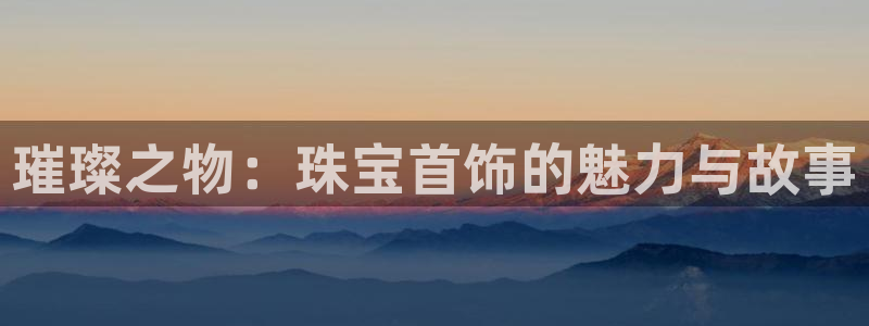 开丰娱乐登录地址入口：璀璨之物：珠宝首饰的魅力与故事