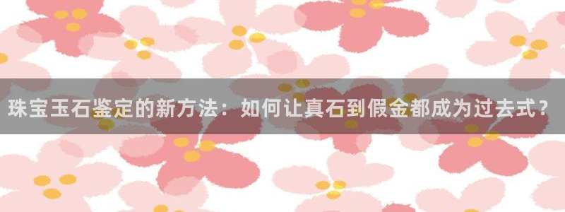 开丰娱乐官网最新消息：珠宝玉石鉴定的新方法：如何让真石到假金都成为过去式？