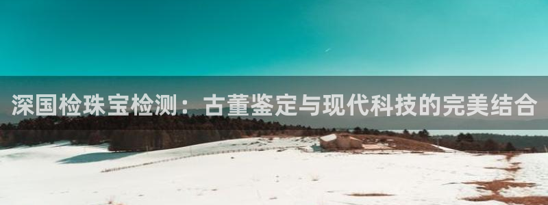 开丰娱乐千67五壹叁八：深国检珠宝检测：古董鉴定与现代科技的完美结合