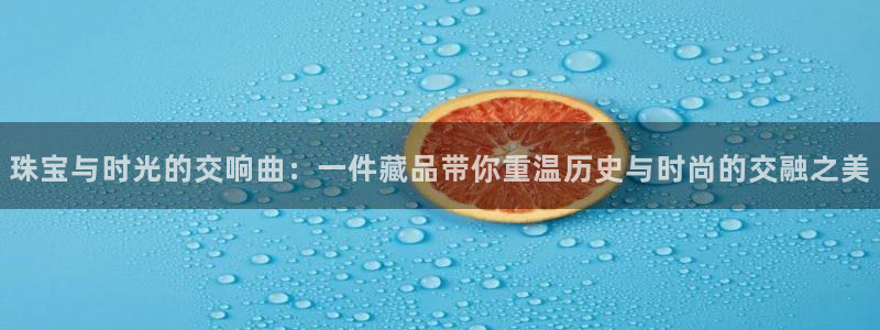 开丰娱乐下载安装：珠宝与时光的交响曲：一件藏品带你重温历史与时尚的交融之美