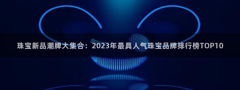 开丰娱乐地址：珠宝新品潮牌大集合：2023年最具人气珠宝品牌排行榜TOP10