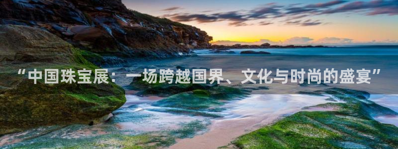 开丰娱乐前：“中国珠宝展：一场跨越国界、文化与时尚的盛宴”