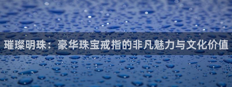 开丰娱乐怎么样：璀璨明珠：豪华珠宝戒指的非凡魅力与文化价值