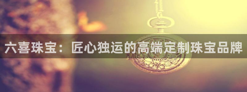 开丰娱乐官网登录网址：六喜珠宝：匠心独运的高端定制珠宝品牌