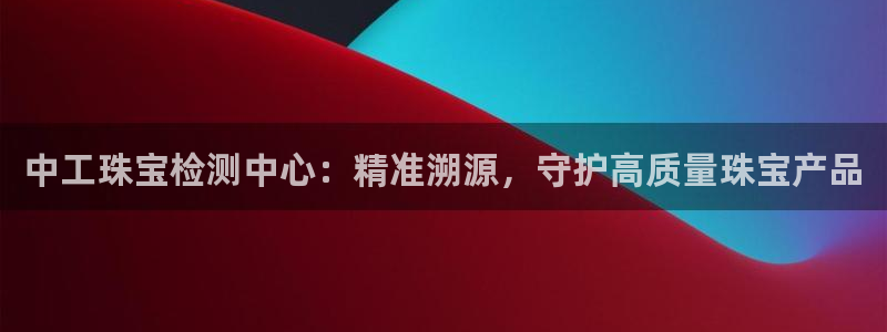 开丰娱乐官网最新消息：中工珠宝检测中心：精准溯源，守护高质量珠宝产品